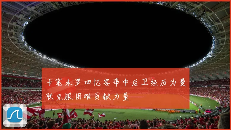 卡塞米罗回忆客串中后卫经历为曼联克服困难贡献力量