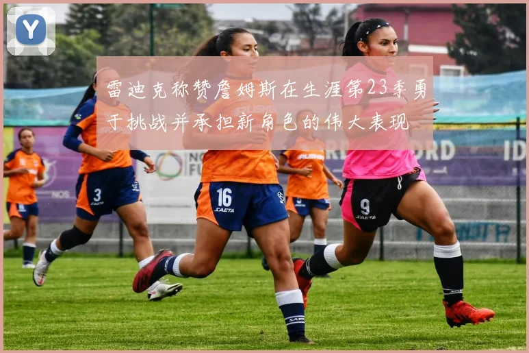 雷迪克称赞詹姆斯在生涯第23季勇于挑战并承担新角色的伟大表现