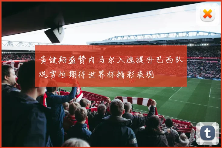 黄健翔盛赞内马尔入选提升巴西队观赏性期待世界杯精彩表现