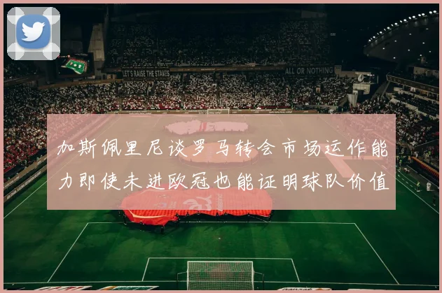 加斯佩里尼谈罗马转会市场运作能力即使未进欧冠也能证明球队价值