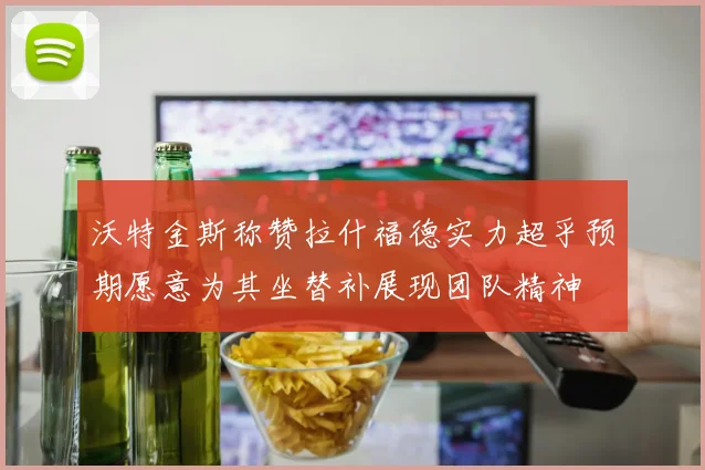 沃特金斯称赞拉什福德实力超乎预期愿意为其坐替补展现团队精神