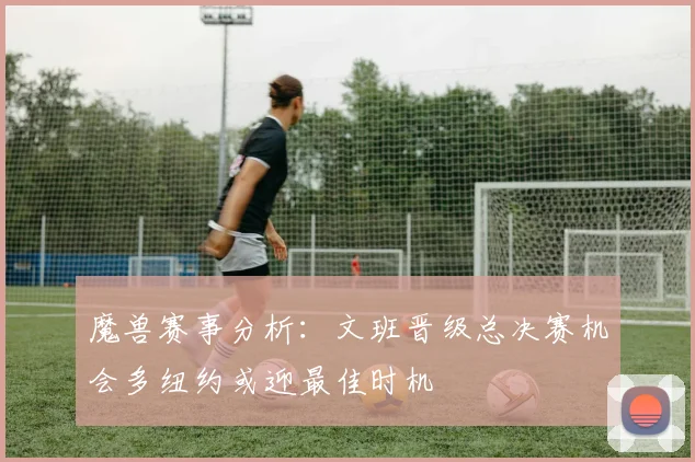 魔兽赛事分析：文班晋级总决赛机会多纽约或迎最佳时机