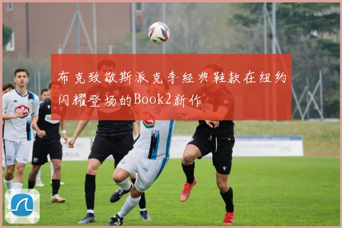 布克致敬斯派克李经典鞋款在纽约闪耀登场的Book2新作