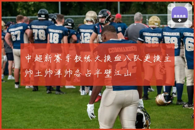 中超新赛季教练大换血八队更换主帅土帅洋帅各占半壁江山