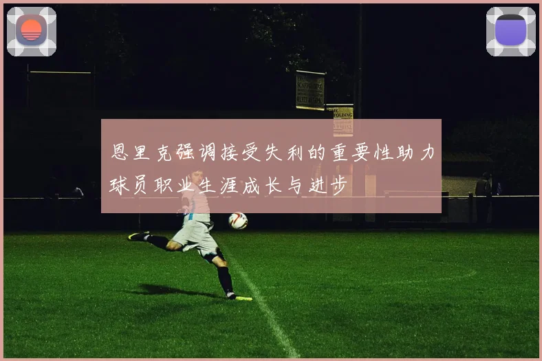 恩里克强调接受失利的重要性助力球员职业生涯成长与进步