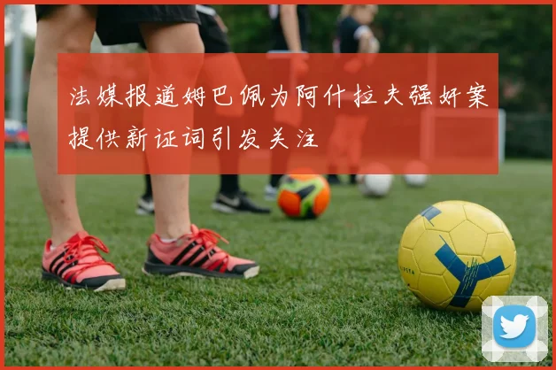 法媒报道姆巴佩为阿什拉夫强奸案提供新证词引发关注